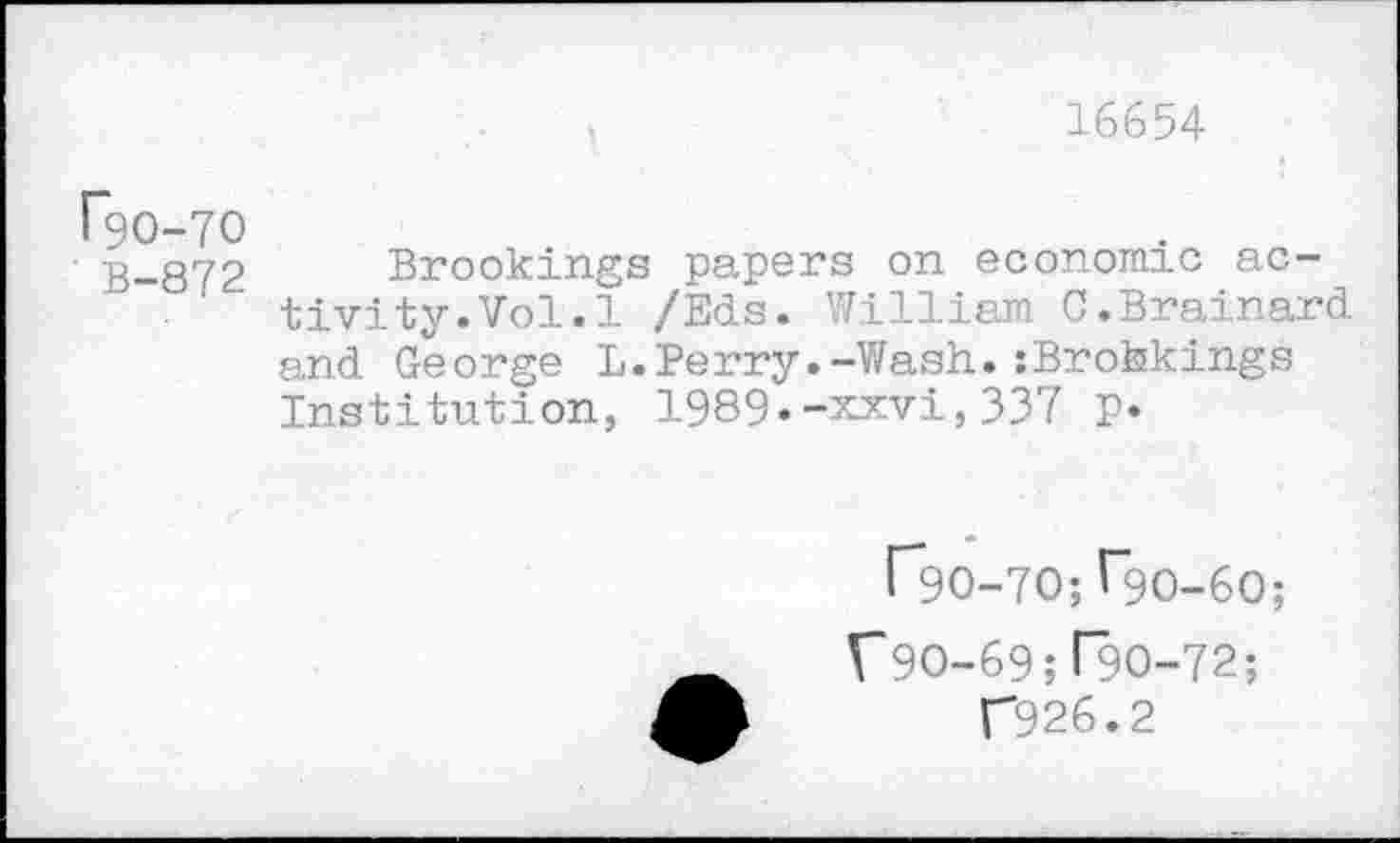 ﻿16654
rgo-70
B-872 Brookings papers on economic activity. Vol. 1 /Eds. William 0.Brainard and George L.Perry.-Wash.iBrohkings Institution, 1989«-xxvi,337 p.
r*9O-7O; ^90-60;
V9O-69; T9O-72;
T926.2